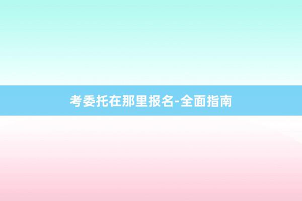 考委托在那里报名-全面指南